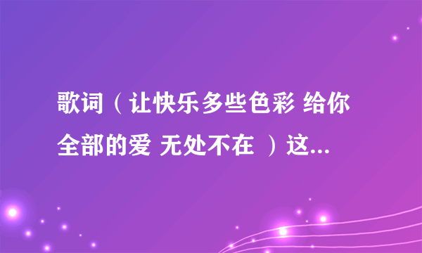 歌词（让快乐多些色彩 给你全部的爱 无处不在 ）这是那首歌里的