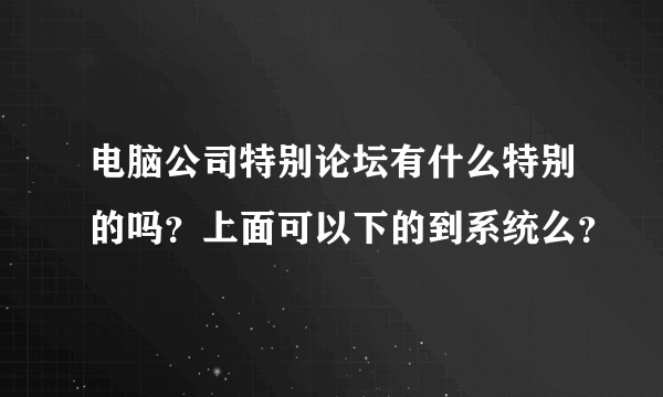 电脑公司特别论坛有什么特别的吗？上面可以下的到系统么？