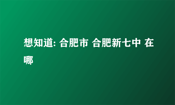 想知道: 合肥市 合肥新七中 在哪