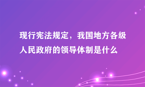 现行宪法规定，我国地方各级人民政府的领导体制是什么