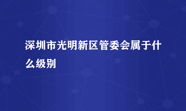 深圳市光明新区管委会属于什么级别