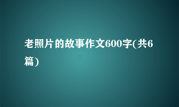 老照片的故事作文600字(共6篇)