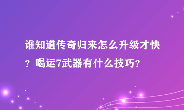 谁知道传奇归来怎么升级才快？喝运7武器有什么技巧？