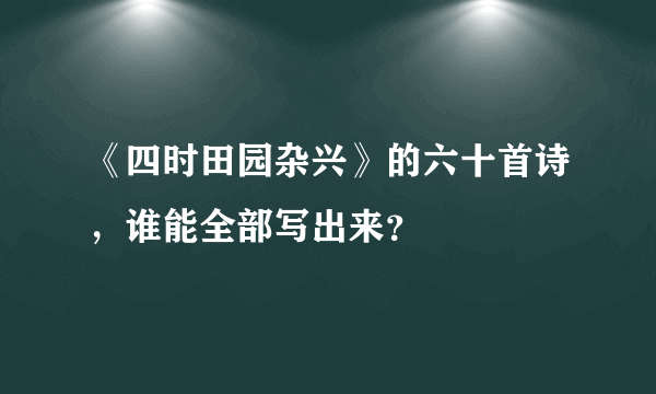 《四时田园杂兴》的六十首诗，谁能全部写出来？
