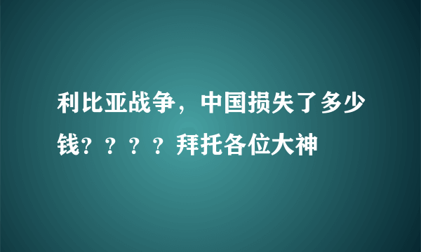 利比亚战争，中国损失了多少钱？？？？拜托各位大神