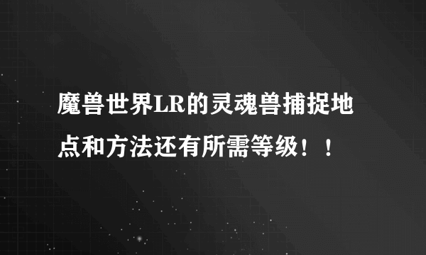 魔兽世界LR的灵魂兽捕捉地点和方法还有所需等级！！