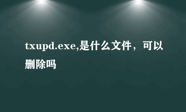 txupd.exe,是什么文件，可以删除吗