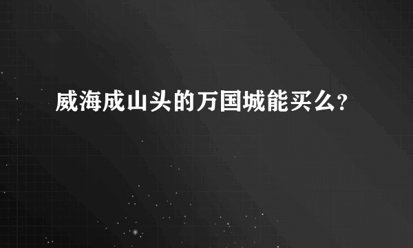 威海成山头的万国城能买么？