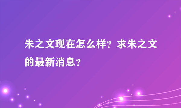 朱之文现在怎么样？求朱之文的最新消息？