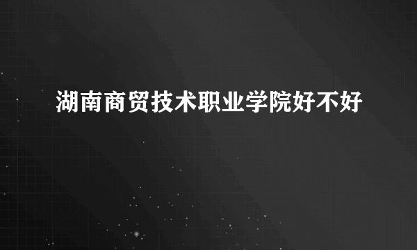 湖南商贸技术职业学院好不好