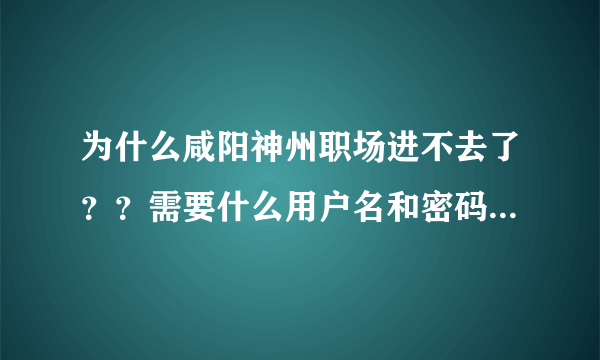 为什么咸阳神州职场进不去了？？需要什么用户名和密码？谁能告诉我怎么回事