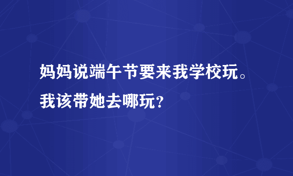 妈妈说端午节要来我学校玩。我该带她去哪玩？