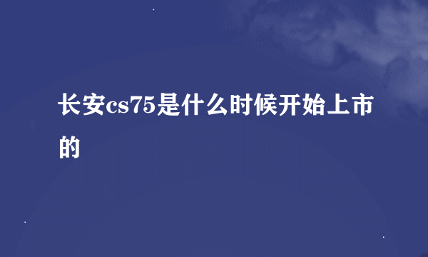 长安cs75是什么时候开始上市的