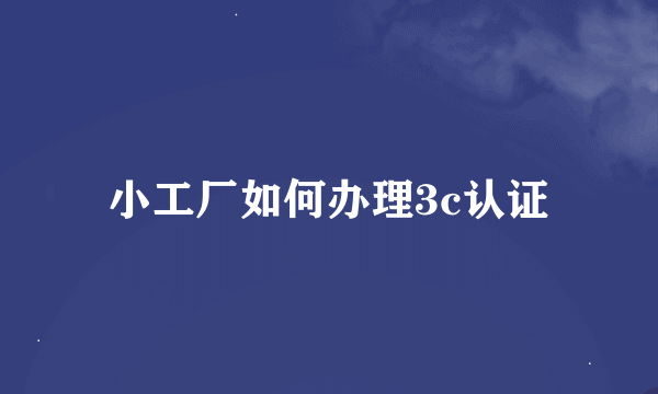 小工厂如何办理3c认证