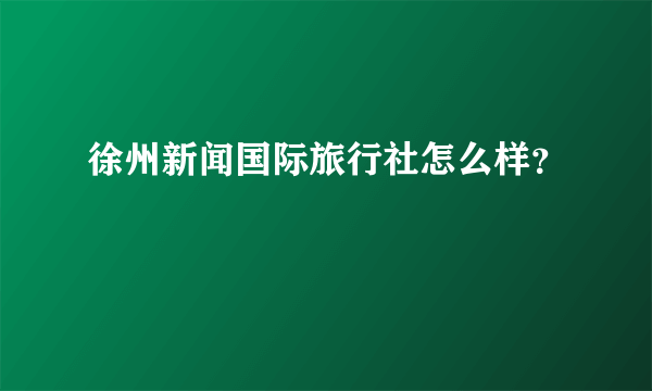徐州新闻国际旅行社怎么样？