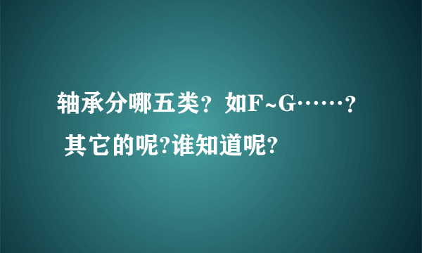 轴承分哪五类？如F~G……？ 其它的呢?谁知道呢?