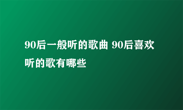 90后一般听的歌曲 90后喜欢听的歌有哪些