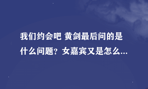 我们约会吧 黄剑最后问的是什么问题？女嘉宾又是怎么回答的？