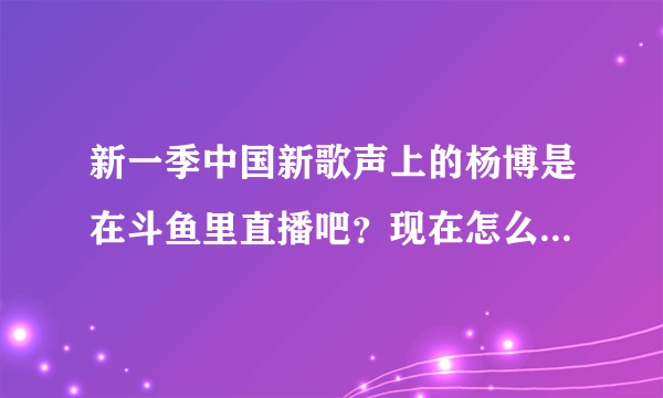 新一季中国新歌声上的杨博是在斗鱼里直播吧？现在怎么找不到了 他不