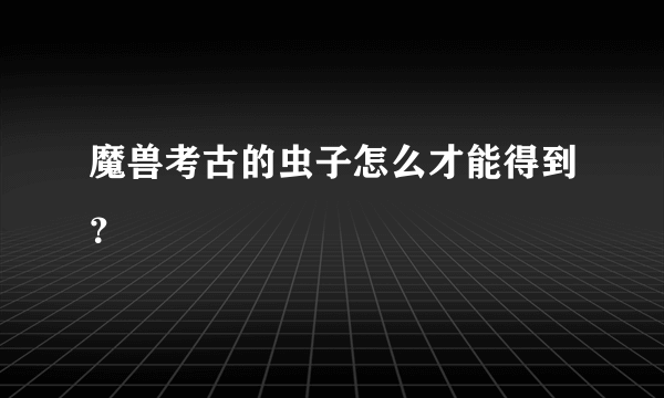 魔兽考古的虫子怎么才能得到？