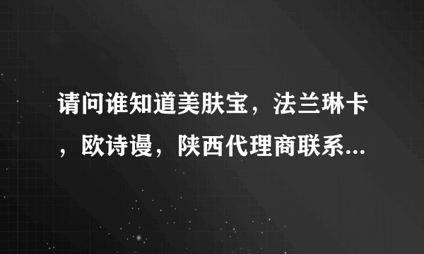 请问谁知道美肤宝，法兰琳卡，欧诗谩，陕西代理商联系方式，急需，谢谢！