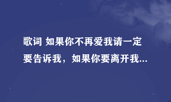 歌词 如果你不再爱我请一定要告诉我，如果你要离开我请不要突然就走！