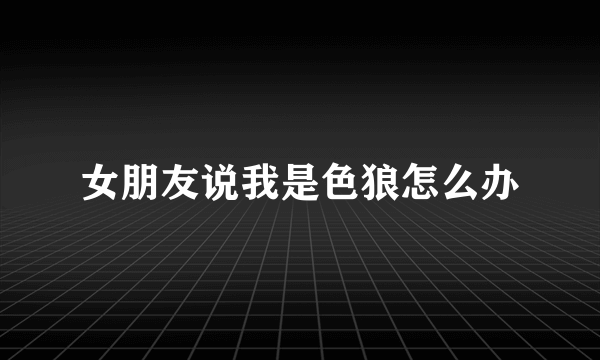 女朋友说我是色狼怎么办