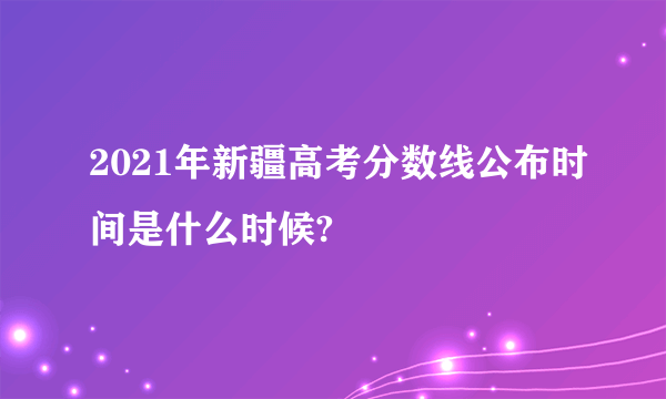 2021年新疆高考分数线公布时间是什么时候?