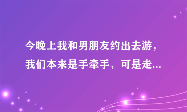 今晚上我和男朋友约出去游，我们本来是手牵手，可是走到没人的地方他就面对着我用他下面顶着我，还跟我舌