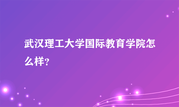 武汉理工大学国际教育学院怎么样？