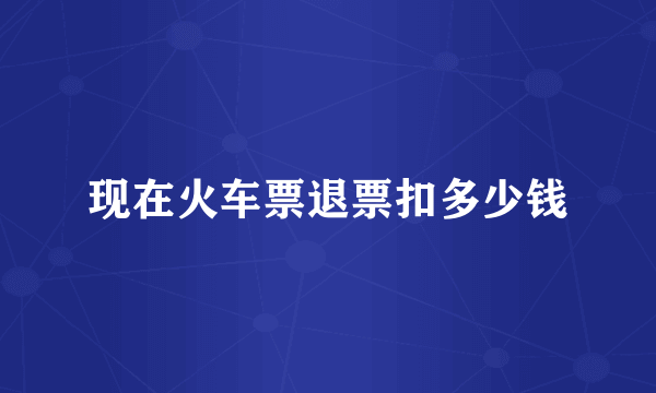 现在火车票退票扣多少钱