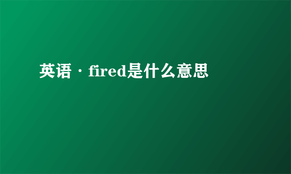 英语·fired是什么意思
