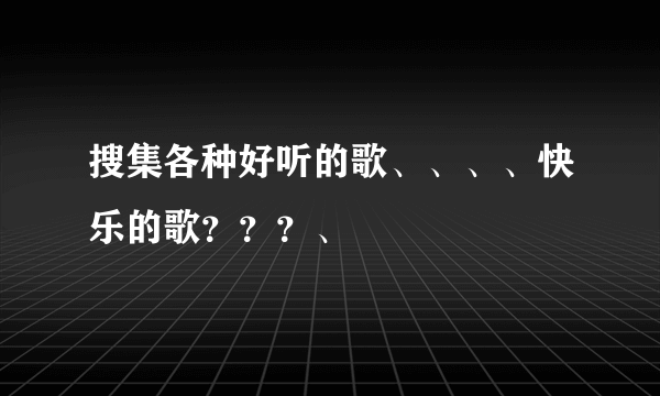 搜集各种好听的歌、、、、快乐的歌？？？、