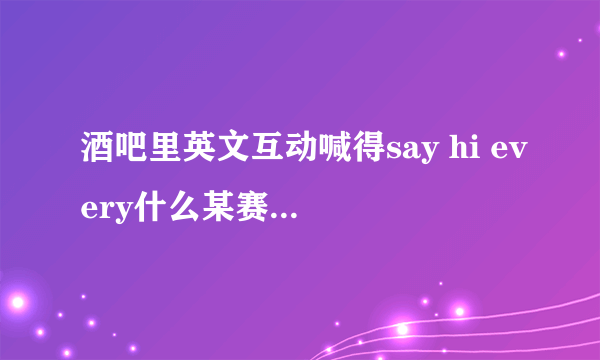 酒吧里英文互动喊得say hi every什么某赛，求完成的互动词