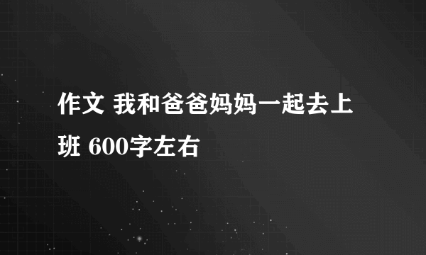 作文 我和爸爸妈妈一起去上班 600字左右