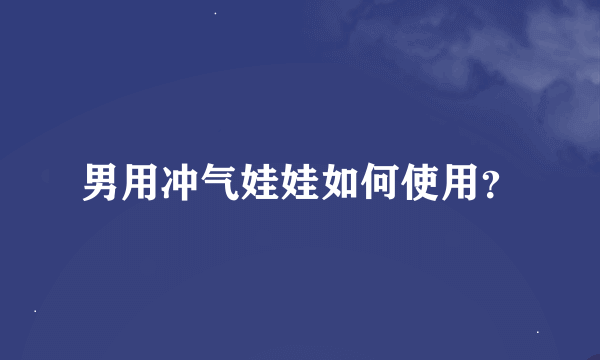 男用冲气娃娃如何使用？
