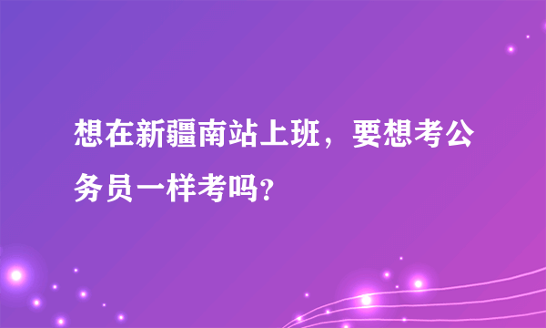 想在新疆南站上班，要想考公务员一样考吗？