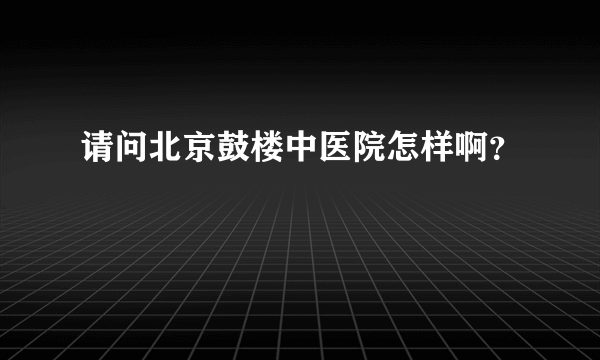 请问北京鼓楼中医院怎样啊？