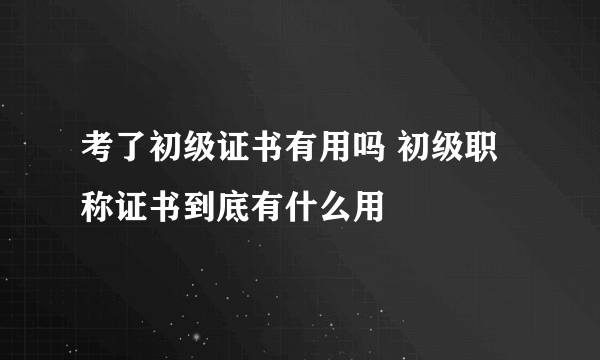 考了初级证书有用吗 初级职称证书到底有什么用