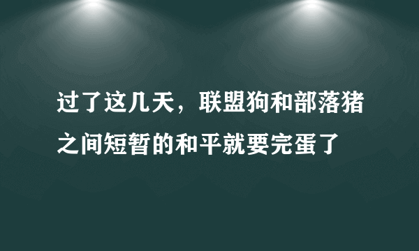 过了这几天，联盟狗和部落猪之间短暂的和平就要完蛋了
