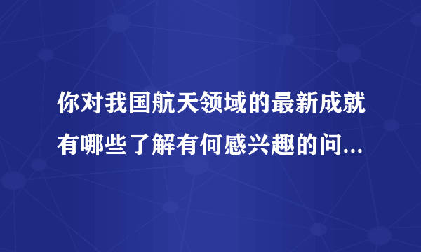 你对我国航天领域的最新成就有哪些了解有何感兴趣的问题请列举几项与同学分享？