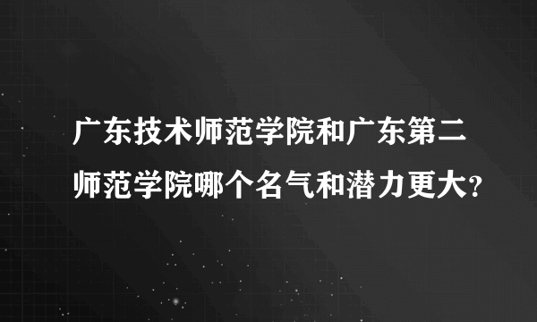 广东技术师范学院和广东第二师范学院哪个名气和潜力更大？