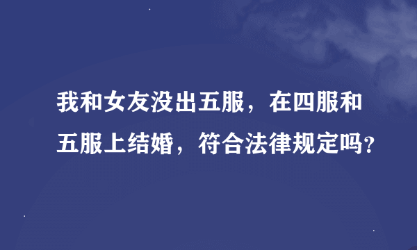 我和女友没出五服，在四服和五服上结婚，符合法律规定吗？