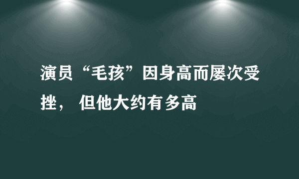 演员“毛孩”因身高而屡次受挫， 但他大约有多高