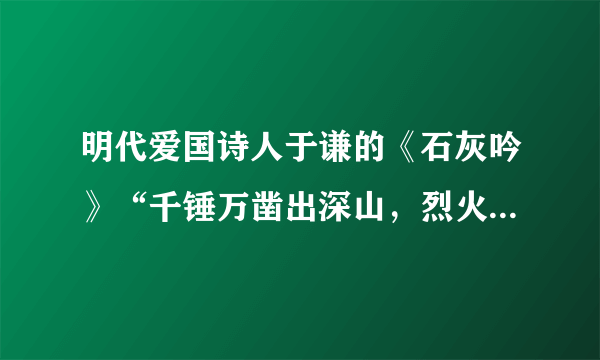 明代爱国诗人于谦的《石灰吟》“千锤万凿出深山，烈火燃烧若等闲．粉身碎骨浑不怕，要留清白在人间．”写