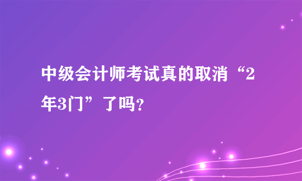中级会计师考试真的取消“2年3门”了吗？