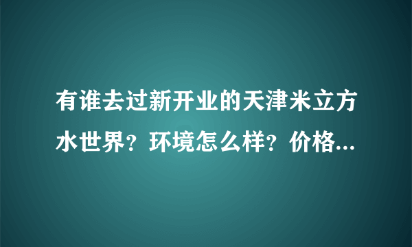 有谁去过新开业的天津米立方水世界？环境怎么样？价格怎么样？谢谢大家