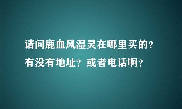 请问鹿血风湿灵在哪里买的？有没有地址？或者电话啊？