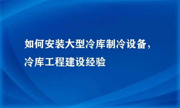如何安装大型冷库制冷设备，冷库工程建设经验