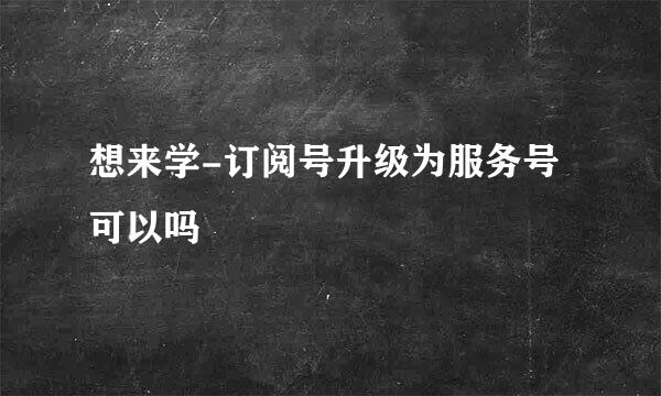 想来学-订阅号升级为服务号可以吗